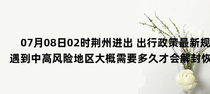 '07月08日02时荆州进出 出行政策最新规定 如遇到中高风险地区大概需要多久才会解封恢复正常出行'
